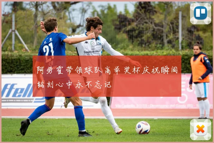 阿劳霍带领球队高举奖杯庆祝瞬间铭刻心中永不忘记