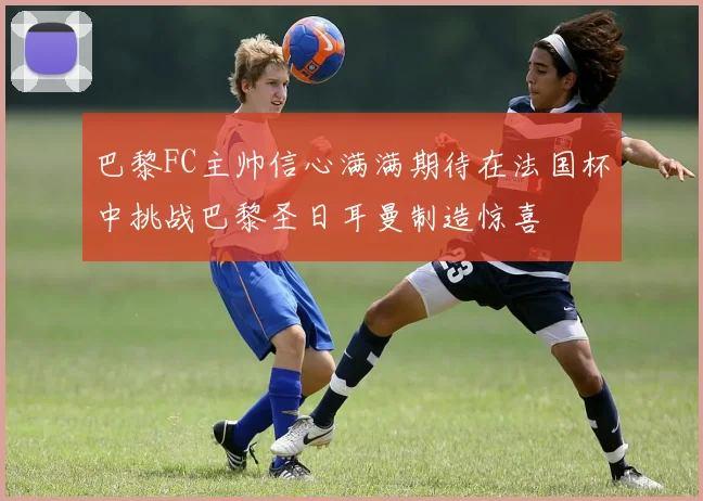 巴黎FC主帅信心满满期待在法国杯中挑战巴黎圣日耳曼制造惊喜