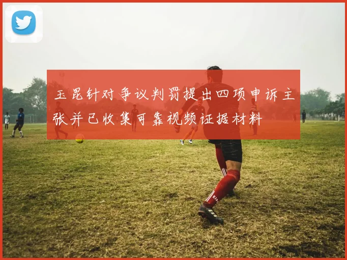 玉昆针对争议判罚提出四项申诉主张并已收集可靠视频证据材料
