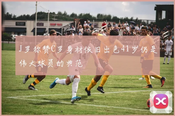 J罗称赞C罗身材依旧出色41岁仍是伟大球员的典范