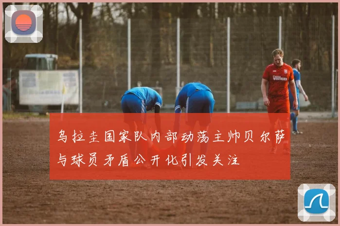 乌拉圭国家队内部动荡主帅贝尔萨与球员矛盾公开化引发关注