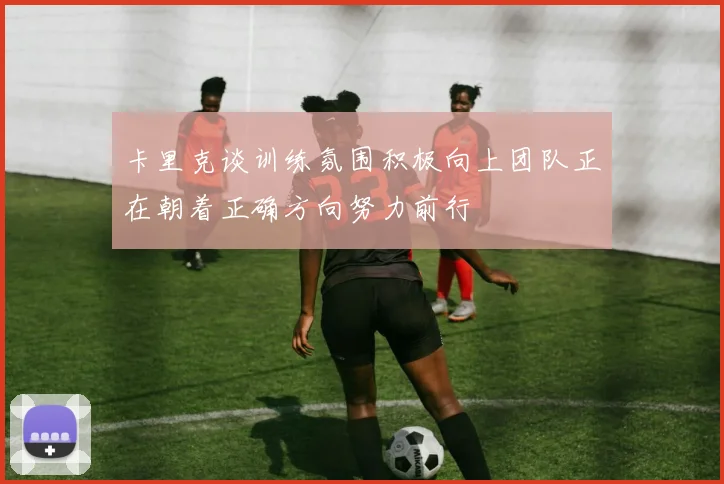 卡里克谈训练氛围积极向上团队正在朝着正确方向努力前行