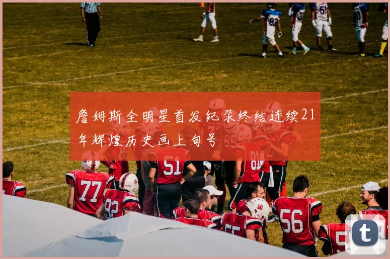 詹姆斯全明星首发纪录终结连续21年辉煌历史画上句号