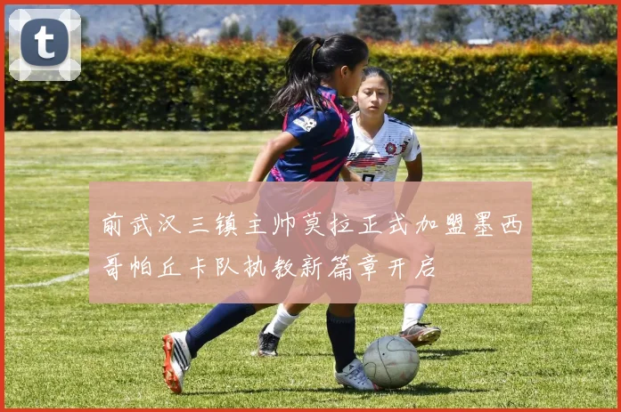 前武汉三镇主帅莫拉正式加盟墨西哥帕丘卡队执教新篇章开启
