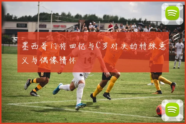 墨西哥门将回忆与C罗对决的特殊意义与偶像情怀