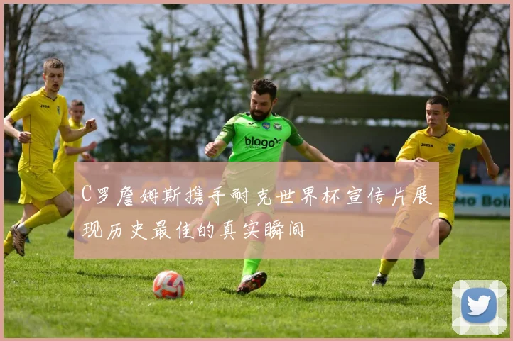 C罗詹姆斯携手耐克世界杯宣传片展现历史最佳的真实瞬间