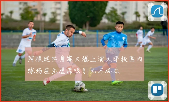 阿根廷热身赛火爆上演大学校园内球场座无虚席吸引九万观众