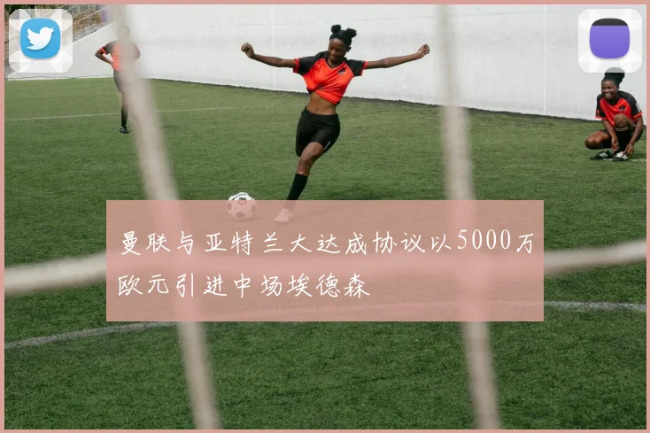 曼联与亚特兰大达成协议以5000万欧元引进中场埃德森