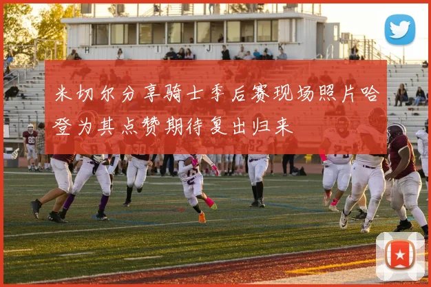 米切尔分享骑士季后赛现场照片哈登为其点赞期待复出归来