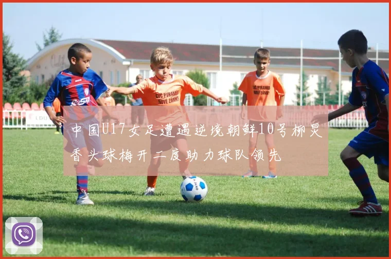 中国U17女足遭遇逆境朝鲜10号柳炅香头球梅开二度助力球队领先