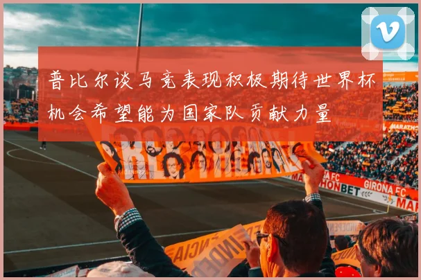 普比尔谈马竞表现积极期待世界杯机会希望能为国家队贡献力量